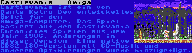 Castlevania - Amiga | Castlevania ist ein von Dante Retro Dev entwickeltes Spiel für den Amiga-Computer. Das Spiel basiert auf den Castlevania Chronicles-Spielen aus dem Jahr 1986. Änderungen in dieser Version: Eine native CD32 ISO-Version mit CD-Musik und anderen Optimierungen wurde hinzugefügt.