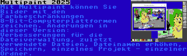 Multipaint 2025 | Mit Multipaint können Sie Bilder mit den Farbbeschränkungen 8-Bit-Computerplattformen zeichnen. Änderungen in dieser Version: Verbesserungen für die Dateiverwaltung, zuletzt verwendete Dateien, Dateinamen erhöhen, Speichern, einzelnes Projekt - einzelner Ordner.