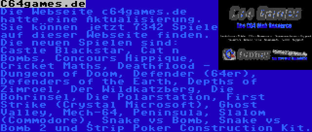 C64games.de | Die Webseite c64games.de hatte eine Aktualisierung. Sie können jetzt 7342 Spiele auf dieser Webseite finden. Die neuen Spielen sind: Castle Blackstar, Cat n Bombs, Concours Hippique, Cricket Maths, Deathflood - Dungeon of Doom, Defender (64er), Defenders of the Earth, Depths of Zimroel, Der Wildkatzberg, Die Bohrinsel, Die Polarstation, First Strike (Crystal Microsoft), Ghost Valley, Mech-64, Peninsula, Slalom (Commodore), Snake vs Bomb, Snake vs Bomb 2 und Strip Poker Construction Kit.