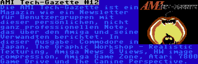 AMI Tech-Gazette #12 | Die AMI Tech-Gazette ist ein Magazin wie ein Newsletter für Benutzergruppen mit dieser persönlichen, nicht ganz professionellen Note, das über den Amiga und seine Verwandten berichtet. In dieser Ausgabe: Commodore in Japan, The Graphic Workshop - Realistic Texturing, Amiga News & Views, HW image compression, Amiga Game Zone, Atari 7800 Game Drive und The Canine Perspective.