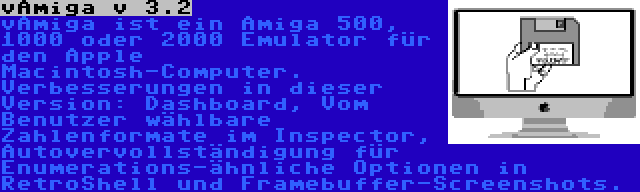 vAmiga v 3.2 | vAmiga ist ein Amiga 500, 1000 oder 2000 Emulator für den Apple Macintosh-Computer. Verbesserungen in dieser Version: Dashboard, Vom Benutzer wählbare Zahlenformate im Inspector, Autovervollständigung für Enumerations-ähnliche Optionen in RetroShell und Framebuffer-Screenshots.