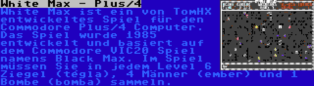 White Max - Plus/4 | White Max ist ein von TomHX entwickeltes Spiel für den Commodore Plus/4 Computer. Das Spiel wurde 1985 entwickelt und basiert auf dem Commodore VIC20 Spiel namens Black Max. Im Spiel müssen Sie in jedem Level 6 Ziegel (tégla), 4 Männer (ember) und 1 Bombe (bomba) sammeln.