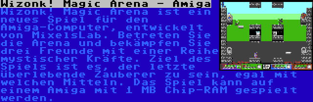 Wizonk! Magic Arena - Amiga | Wizonk! Magic Arena ist ein neues Spiel für den Amiga-Computer, entwickelt von MixelsLab. Betreten Sie die Arena und bekämpfen Sie drei Freunde mit einer Reihe mystischer Kräfte. Ziel des Spiels ist es, der letzte überlebende Zauberer zu sein, egal mit welchen Mitteln. Das Spiel kann auf einem Amiga mit 1 MB Chip-RAM gespielt werden.