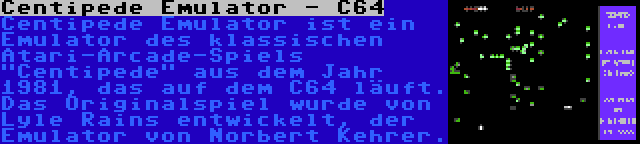 Centipede Emulator - C64 | Centipede Emulator ist ein Emulator des klassischen Atari-Arcade-Spiels Centipede aus dem Jahr 1981, das auf dem C64 läuft. Das Originalspiel wurde von Lyle Rains entwickelt, der Emulator von Norbert Kehrer.