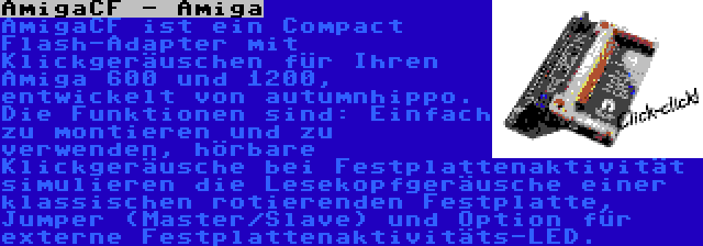 AmigaCF - Amiga | AmigaCF ist ein Compact Flash-Adapter mit Klickgeräuschen für Ihren Amiga 600 und 1200, entwickelt von autumnhippo. Die Funktionen sind: Einfach zu montieren und zu verwenden, hörbare Klickgeräusche bei Festplattenaktivität simulieren die Lesekopfgeräusche einer klassischen rotierenden Festplatte, Jumper (Master/Slave) und Option für externe Festplattenaktivitäts-LED.