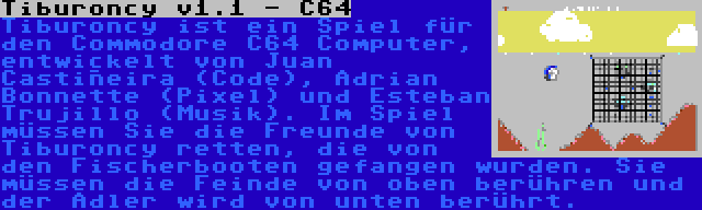 Tiburoncy v1.1 - C64 | Tiburoncy ist ein Spiel für den Commodore C64 Computer, entwickelt von Juan Castiñeira (Code), Adrian Bonnette (Pixel) und Esteban Trujillo (Musik). Im Spiel müssen Sie die Freunde von Tiburoncy retten, die von den Fischerbooten gefangen wurden. Sie müssen die Feinde von oben berühren und der Adler wird von unten berührt.