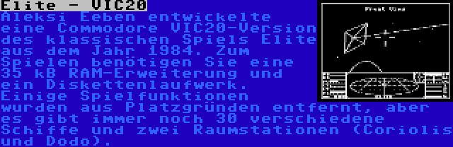 Elite - VIC20 | Aleksi Eeben entwickelte eine Commodore VIC20-Version des klassischen Spiels Elite aus dem Jahr 1984. Zum Spielen benötigen Sie eine 35 kB RAM-Erweiterung und ein Diskettenlaufwerk. Einige Spielfunktionen wurden aus Platzgründen entfernt, aber es gibt immer noch 30 verschiedene Schiffe und zwei Raumstationen (Coriolis und Dodo).