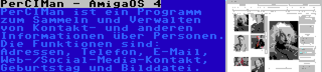 PerCIMan - AmigaOS 4 | PerCIMan ist ein Programm zum Sammeln und Verwalten von Kontakt- und anderen Informationen über Personen. Die Funktionen sind: Adressen, Telefon, E-Mail, Web-/Social-Media-Kontakt, Geburtstag und Bilddatei.