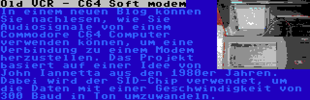 Old VCR - C64 Soft modem | In einem neuen Blog können Sie nachlesen, wie Sie Audiosignale von einem Commodore C64 Computer verwenden können, um eine Verbindung zu einem Modem herzustellen. Das Projekt basiert auf einer Idee von John Iannetta aus den 1980er Jahren. Dabei wird der SID-Chip verwendet, um die Daten mit einer Geschwindigkeit von 300 Baud in Ton umzuwandeln.