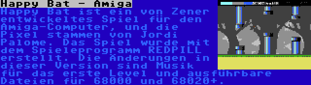 Happy Bat - Amiga | Happy Bat ist ein von Zener entwickeltes Spiel für den Amiga-Computer, und die Pixel stammen von Jordi Palome. Das Spiel wurde mit dem Spieleprogramm REDPILL erstellt. Die Änderungen in dieser Version sind Musik für das erste Level und ausführbare Dateien für 68000 und 68020+.