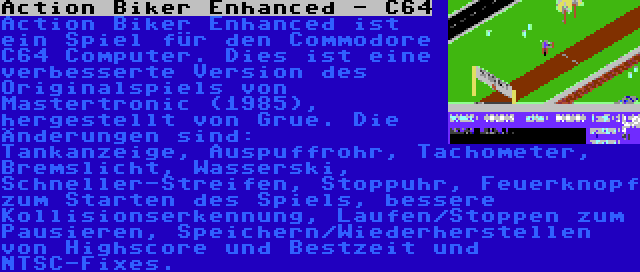 Action Biker Enhanced - C64 | Action Biker Enhanced ist ein Spiel für den Commodore C64 Computer. Dies ist eine verbesserte Version des Originalspiels von Mastertronic (1985), hergestellt von Grue. Die Änderungen sind: Tankanzeige, Auspuffrohr, Tachometer, Bremslicht, Wasserski, Schneller-Streifen, Stoppuhr, Feuerknopf zum Starten des Spiels, bessere Kollisionserkennung, Laufen/Stoppen zum Pausieren, Speichern/Wiederherstellen von Highscore und Bestzeit und NTSC-Fixes.