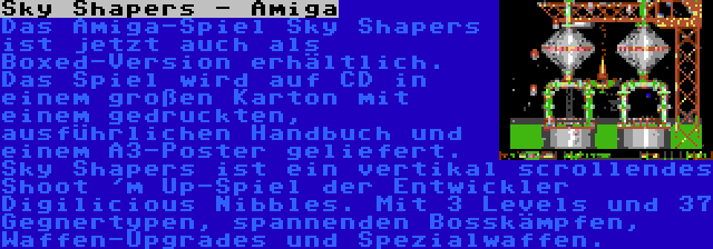 Sky Shapers - Amiga | Das Amiga-Spiel Sky Shapers ist jetzt auch als Boxed-Version erhältlich. Das Spiel wird auf CD in einem großen Karton mit einem gedruckten, ausführlichen Handbuch und einem A3-Poster geliefert. Sky Shapers ist ein vertikal scrollendes Shoot 'm Up-Spiel der Entwickler Digilicious Nibbles. Mit 3 Levels und 37 Gegnertypen, spannenden Bosskämpfen, Waffen-Upgrades und Spezialwaffen.