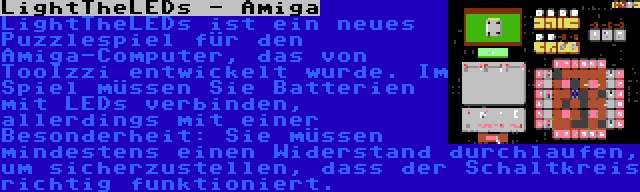 LightTheLEDs - Amiga | LightTheLEDs ist ein neues Puzzlespiel für den Amiga-Computer, das von TooIzzi entwickelt wurde. Im Spiel müssen Sie Batterien mit LEDs verbinden, allerdings mit einer Besonderheit: Sie müssen mindestens einen Widerstand durchlaufen, um sicherzustellen, dass der Schaltkreis richtig funktioniert.