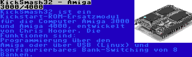 KickSmash32 - Amiga 3000/4000 | KickSmash32 ist ein Kickstart-ROM-Ersatzmodul für die Computer Amiga 3000 und Amiga 4000, entwickelt von Chris Hooper. Die Funktionen sind: Programmierung über den Amiga oder über USB (Linux) und konfigurierbares Bank-Switching von 8 Bänken.