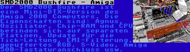 SMD2000 Bushfire - Amiga | Der SMD2000 Bushfire ist eine Mini-DTX-Version des Amiga 2000 Computers. Die Eigenschaften sind: Agnus, Oszillator, Chip-RAM und CPU befinden sich auf separaten Platinen, Update für die Tick-Leitung, EMI-Filterung, gepuffertes RGB, S-Video, Amiga 500-Tastaturanschluss usw.