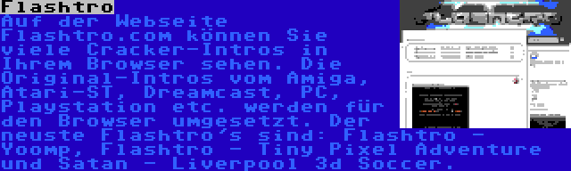 Flashtro | Auf der Webseite Flashtro.com können Sie viele Cracker-Intros in Ihrem Browser sehen. Die Original-Intros vom Amiga, Atari-ST, Dreamcast, PC, Playstation etc. werden für den Browser umgesetzt. Der neuste Flashtro's sind: Flashtro - Yoomp, Flashtro - Tiny Pixel Adventure und Satan - Liverpool 3d Soccer.