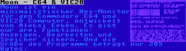 Moon - C64 & VIC20 | Moon ist ein minimalistischer Hex-Monitor für den Commodore C64 und VIC20 Computer, entwickelt von Aleksi Eeben. Es gibt nur drei Funktionen: Anzeigen, Bearbeiten und Speicher sichern. Und die Größe des Programms beträgt nur 205 Bytes.