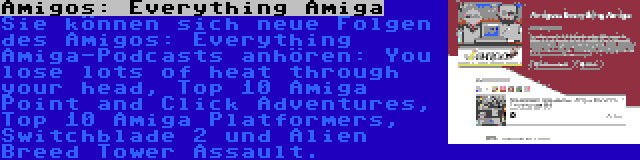 Amigos: Everything Amiga | Sie können sich neue Folgen des Amigos: Everything Amiga-Podcasts anhören: You lose lots of heat through your head, Top 10 Amiga Point and Click Adventures, Top 10 Amiga Platformers, Switchblade 2 und Alien Breed Tower Assault.