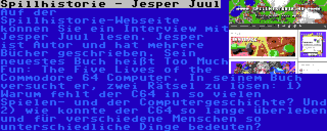 Spillhistorie - Jesper Juul | Auf der Spillhistorie-Webseite können Sie ein Interview mit Jesper Juul lesen. Jesper ist Autor und hat mehrere Bücher geschrieben. Sein neuestes Buch heißt Too Much Fun: The Five Lives of the Commodore 64 Computer. In seinem Buch versucht er, zwei Rätsel zu lösen: 1) Warum fehlt der C64 in so vielen Spielen- und der Computergeschichte? Und 2) wie konnte der C64 so lange überleben und für verschiedene Menschen so unterschiedliche Dinge bedeuten?