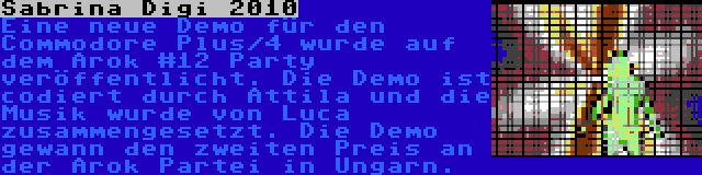 Sabrina Digi 2010 | Eine neue Demo für den Commodore Plus/4 wurde auf dem Arok #12 Party veröffentlicht. Die Demo ist codiert durch Attila und die Musik wurde von Luca zusammengesetzt. Die Demo gewann den zweiten Preis an der Arok Partei in Ungarn. 