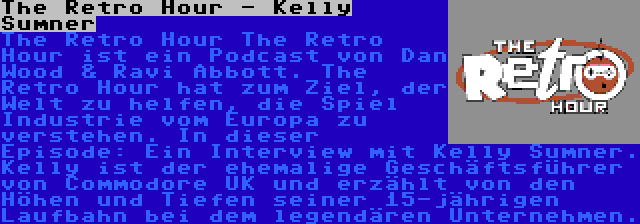 The Retro Hour - Kelly Sumner | The Retro Hour The Retro Hour ist ein Podcast von Dan Wood & Ravi Abbott. The Retro Hour hat zum Ziel, der Welt zu helfen, die Spiel Industrie vom Europa zu verstehen. In dieser Episode: Ein Interview mit Kelly Sumner. Kelly ist der ehemalige Geschäftsführer von Commodore UK und erzählt von den Höhen und Tiefen seiner 15-jährigen Laufbahn bei dem legendären Unternehmen.