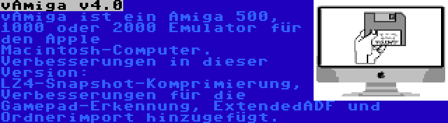 vAmiga v4.0 | vAmiga ist ein Amiga 500, 1000 oder 2000 Emulator für den Apple Macintosh-Computer. Verbesserungen in dieser Version: LZ4-Snapshot-Komprimierung, Verbesserungen für die Gamepad-Erkennung, ExtendedADF und Ordnerimport hinzugefügt.