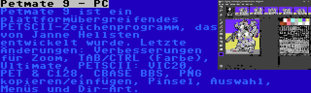 Petmate 9 - PC | Petmate 9 ist ein plattformübergreifendes PETSCII-Zeichenprogramm, das von Janne Hellsten entwickelt wurde. Letzte Änderungen: Verbesserungen für Zoom, TAB/CTRL (Farbe), Ultimate, PETSCII: VIC20, PET & C128, CBASE BBS, PNG kopieren/einfügen, Pinsel, Auswahl, Menüs und Dir-Art.