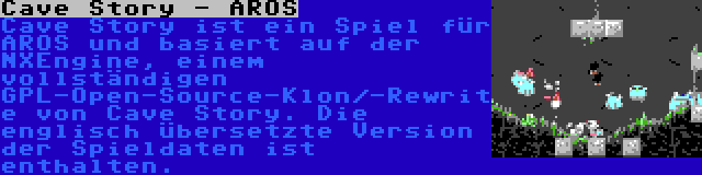 Cave Story - AROS | Cave Story ist ein Spiel für AROS und basiert auf der NXEngine, einem vollständigen GPL-Open-Source-Klon/-Rewrite von Cave Story. Die englisch übersetzte Version der Spieldaten ist enthalten.