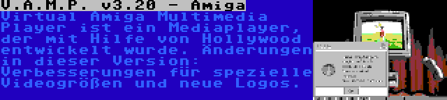 V.A.M.P. v3.20 - Amiga | Virtual Amiga Multimedia Player ist ein Mediaplayer, der mit Hilfe von Hollywood entwickelt wurde. Änderungen in dieser Version: Verbesserungen für spezielle Videogrößen und neue Logos.