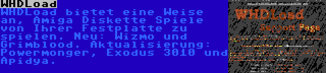 WHDLoad | WHDLoad bietet eine Weise an, Amiga Diskette Spiele von Ihrer Festplatte zu spielen. Neu: Wizmo und Grimblood. Aktualisierung: Powermonger, Exodus 3010 und Apidya.