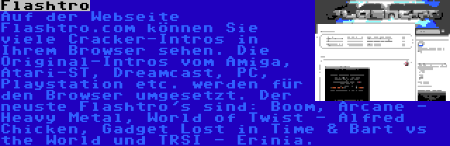 Flashtro | Auf der Webseite Flashtro.com können Sie viele Cracker-Intros in Ihrem Browser sehen. Die Original-Intros vom Amiga, Atari-ST, Dreamcast, PC, Playstation etc. werden für den Browser umgesetzt. Der neuste Flashtro's sind: Boom, Arcane - Heavy Metal, World of Twist - Alfred Chicken, Gadget Lost in Time & Bart vs the World und TRSI - Erinia.