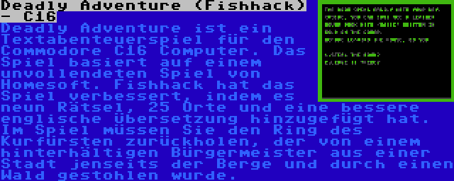 Deadly Adventure (Fishhack) - C16 | Deadly Adventure ist ein Textabenteuerspiel für den Commodore C16 Computer. Das Spiel basiert auf einem unvollendeten Spiel von Homesoft. Fishhack hat das Spiel verbessert, indem es neun Rätsel, 25 Orte und eine bessere englische Übersetzung hinzugefügt hat. Im Spiel müssen Sie den Ring des Kurfürsten zurückholen, der von einem hinterhältigen Bürgermeister aus einer Stadt jenseits der Berge und durch einen Wald gestohlen wurde.