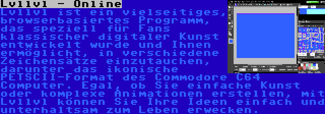 Lvllvl - Online | Lvllvl ist ein vielseitiges, browserbasiertes Programm, das speziell für Fans klassischer digitaler Kunst entwickelt wurde und Ihnen ermöglicht, in verschiedene Zeichensätze einzutauchen, darunter das ikonische PETSCII-Format des Commodore C64 Computer. Egal, ob Sie einfache Kunst oder komplexe Animationen erstellen, mit Lvllvl können Sie Ihre Ideen einfach und unterhaltsam zum Leben erwecken.