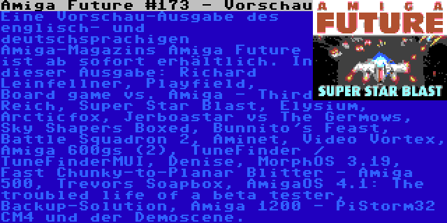 Amiga Future #173 - Vorschau | Eine Vorschau-Ausgabe des englisch- und deutschsprachigen Amiga-Magazins Amiga Future ist ab sofort erhältlich. In dieser Ausgabe: Richard Leinfellner, Playfield, Board game vs. Amiga - Third Reich, Super Star Blast, Elysium, Arcticfox, Jerboastar vs The Germows, Sky Shapers Boxed, Bunnito's Feast, Battle Squadron 2, Aminet, Video Vortex, Amiga 600gs (2), TuneFinder / TuneFinderMUI, Denise, MorphOS 3.19, Fast Chunky-to-Planar Blitter - Amiga 500, Trevors Soapbox, AmigaOS 4.1: The troubled life of a beta tester, Backup-Solution, Amiga 1200 - PiStorm32 CM4 und der Demoscene.