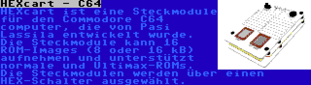 HEXcart - C64 | HEXcart ist eine Steckmodule für den Commodore C64 computer, die von Pasi Lassila entwickelt wurde. Die Steckmodule kann 16 ROM-Images (8 oder 16 kB) aufnehmen und unterstützt normale und Ultimax-ROMs. Die Steckmodulen werden über einen HEX-Schalter ausgewählt.