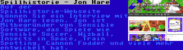 Spillhistorie - Jon Hare | Auf der Spillhistorie-Webseite können Sie ein Interview mit Jon Hare lesen. Jon ist Mitbegründer von Sensible Software, das Spiele wie Sensible Soccer, Wizball, Insects in Space, Train Spotting, Cannon Fodder und viele mehr entwickelt hat.