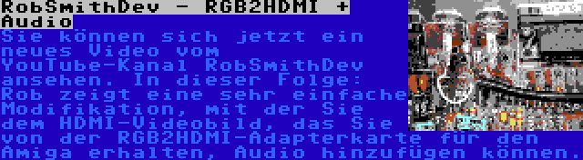 RobSmithDev - RGB2HDMI + Audio | Sie können sich jetzt ein neues Video vom YouTube-Kanal RobSmithDev ansehen. In dieser Folge: Rob zeigt eine sehr einfache Modifikation, mit der Sie dem HDMI-Videobild, das Sie von der RGB2HDMI-Adapterkarte für den Amiga erhalten, Audio hinzufügen können.