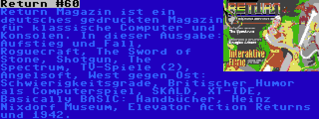 Return #60 | Return Magazin ist ein deutsches gedruckten Magazin für klassische Computer und Konsolen. In dieser Ausgabe: Aufstieg und Fall, Roguecraft, The Sword of Stone, Shotgun, The Spectrum, TV-Spiele (2), Angelsoft, West gegen Ost: Schwierigkeitsgrade, Britischer Humor als Computerspiel, SKALD, XT-IDE, Basically BASIC: Handbücher, Heinz Nixdorf Museum, Elevator Action Returns und 1942.