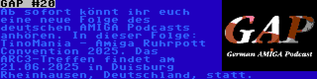 GAP #20 | Ab sofort könnt ihr euch eine neue Folge des deutschen AMIGA Podcasts anhören. In dieser Folge: TinoMania - Amiga Ruhrpott Convention 2025. Das ARC3-Treffen findet am 21.06.2025 in Duisburg Rheinhausen, Deutschland, statt.