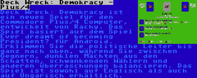 Deck Wreck: Demokracy - Plus/4 | Deck Wreck: Demokracy ist ein neues Spiel für den Commodore Plus/4 Computer, entwickelt von Rachy. Das Spiel basiert auf dem Spiel Ever dreamt of becoming President? für Android. Erklimmen Sie die politische Leiter bis ganz nach oben, während Sie zwischen Gegnern, dunklen Mächten aus den Schatten, schwankenden Wählern und anderen Überraschungen balancieren. Das Spiel ist sowohl auf Englisch als auch auf Ungarisch erhältlich.