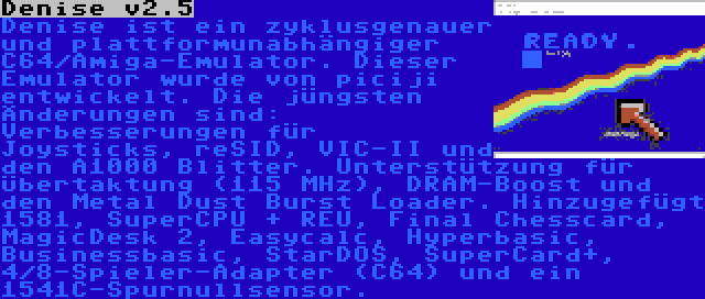 Denise v2.5 | Denise ist ein zyklusgenauer und plattformunabhängiger C64/Amiga-Emulator. Dieser Emulator wurde von piciji entwickelt. Die jüngsten Änderungen sind: Verbesserungen für Joysticks, reSID, VIC-II und den A1000 Blitter. Unterstützung für Übertaktung (115 MHz), DRAM-Boost und den Metal Dust Burst Loader. Hinzugefügt 1581, SuperCPU + REU, Final Chesscard, MagicDesk 2, Easycalc, Hyperbasic, Businessbasic, StarDOS, SuperCard+, 4/8-Spieler-Adapter (C64) und ein 1541C-Spurnullsensor.