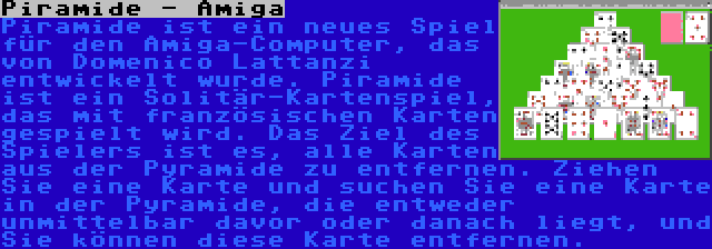 Piramide - Amiga | Piramide ist ein neues Spiel für den Amiga-Computer, das von Domenico Lattanzi entwickelt wurde. Piramide ist ein Solitär-Kartenspiel, das mit französischen Karten gespielt wird. Das Ziel des Spielers ist es, alle Karten aus der Pyramide zu entfernen. Ziehen Sie eine Karte und suchen Sie eine Karte in der Pyramide, die entweder unmittelbar davor oder danach liegt, und Sie können diese Karte entfernen.