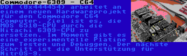 Commodore-6309 - C64 | DDT (0x444454) arbeitet an einem neuen Hardwareprojekt für den Commodore C64 Computer. Ziel ist es, die MOS 6510-CPU durch die Hitachi 6309-CPU zu ersetzen. Im Moment gibt es eine experimentelle Platine zum Testen und Debuggen. Der nächste Schritt ist die Unterstützung für NitrOS-9.