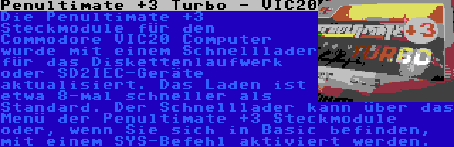 Penultimate +3 Turbo - VIC20 | Die Penultimate +3 Steckmodule für den Commodore VIC20 Computer wurde mit einem Schnelllader für das Diskettenlaufwerk oder SD2IEC-Geräte aktualisiert. Das Laden ist etwa 8-mal schneller als Standard. Der Schnelllader kann über das Menü der Penultimate +3 Steckmodule oder, wenn Sie sich in Basic befinden, mit einem SYS-Befehl aktiviert werden.