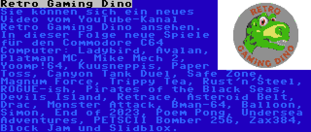 Retro Gaming Dino | Sie können sich ein neues Video vom YouTube-Kanal Retro Gaming Dino ansehen. In dieser Folge neue Spiele für den Commodore C64 Computer: Ladybird, Avalan, Platman MC, Mike Mech 2, Yoomp!64, Kuusneppis, Paper Toss, Canyon Tank Duel, Safe Zone, Magnum Force, Trippy Tea, Rust'n'Steel, ROGUE-ish, Pirates of the Black Seas, Devils Island, Retrace, Asteroid Belt, Drac, Monster Attack, Bman-64, Balloon, Simon, End of 2023, Poem Pong, Undersea Adventures, PETSCII Bomber 256, Zax384, Block Jam und Slidblox.