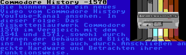 Commodore History -1570 | Sie können sich ein neues Video vom Commodore History YouTube-Kanal ansehen. In dieser Folge: Das Diskettenlaufwerk Commodore 1570 im Vergleich mit dem 1541 und 1571, sowohl durch Öffnen der Gehäuse und Blick ins Innere als auch durch Anschließen an echte Hardware und Betrachten ihrer Funktionsweise.