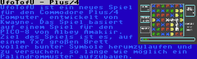 UfoTofU - Plus/4 | UfoTofU ist ein neues Spiel für den Commodore Plus/4 Computer, entwickelt von Kwayne. Das Spiel basiert auf einem Spiel für den PICO-8 von Albey Amakiir. Ziel des Spiels ist es, auf einem 7x7 großen Brett voller bunter Symbole herumzulaufen und zu versuchen, so lange wie möglich ein Palindrommuster aufzubauen.