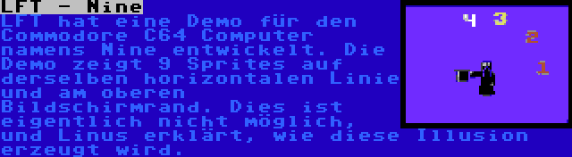 LFT - Nine | LFT hat eine Demo für den Commodore C64 Computer namens Nine entwickelt. Die Demo zeigt 9 Sprites auf derselben horizontalen Linie und am oberen Bildschirmrand. Dies ist eigentlich nicht möglich, und Linus erklärt, wie diese Illusion erzeugt wird.