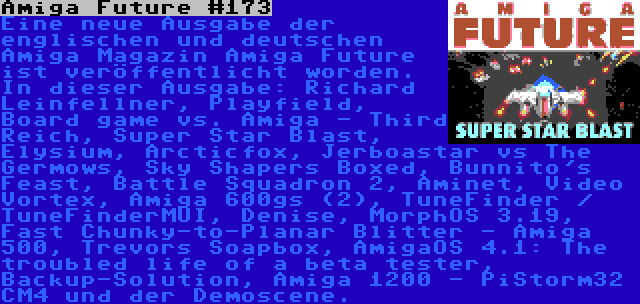 Amiga Future #173 | Eine neue Ausgabe der englischen und deutschen Amiga Magazin Amiga Future ist veröffentlicht worden. In dieser Ausgabe: Richard Leinfellner, Playfield, Board game vs. Amiga - Third Reich, Super Star Blast, Elysium, Arcticfox, Jerboastar vs The Germows, Sky Shapers Boxed, Bunnito's Feast, Battle Squadron 2, Aminet, Video Vortex, Amiga 600gs (2), TuneFinder / TuneFinderMUI, Denise, MorphOS 3.19, Fast Chunky-to-Planar Blitter - Amiga 500, Trevors Soapbox, AmigaOS 4.1: The troubled life of a beta tester, Backup-Solution, Amiga 1200 - PiStorm32 CM4 und der Demoscene.