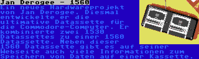 Jan Derogee - 1560 | Ein neues Hardwareprojekt von Jan Derogee. Diesmal entwickelte er die ultimative Datassette für die Commodore-Computer. Er kombinierte zwei 1530 Datassettes zu einer 1560 Datassette. Neben dieser 1560 Datassette gibt es auf seiner Webseite auch viele Informationen zum Speichern von Daten auf einer Kassette.